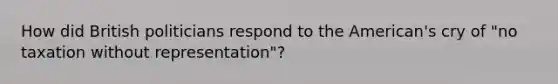 How did British politicians respond to the American's cry of "no taxation without representation"?