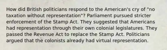 How did British politicians respond to the American's cry of "no taxation without representation"? Parliament pursued stricter enforcement of the Stamp Act. They suggested that Americans had representation through their own colonial legislatures. They passed the Revenue Act to replace the Stamp Act. Politicians argued that the colonists already had virtual representation.