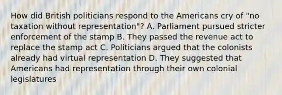 How did British politicians respond to the Americans cry of "no taxation without representation"? A. Parliament pursued stricter enforcement of the stamp B. They passed the revenue act to replace the stamp act C. Politicians argued that the colonists already had virtual representation D. They suggested that Americans had representation through their own colonial legislatures