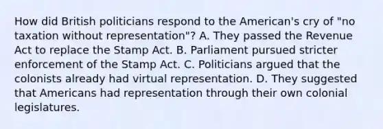 How did British politicians respond to the American's cry of "no taxation without representation"? A. They passed the Revenue Act to replace the Stamp Act. B. Parliament pursued stricter enforcement of the Stamp Act. C. Politicians argued that the colonists already had virtual representation. D. They suggested that Americans had representation through their own colonial legislatures.