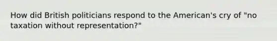 How did British politicians respond to the American's cry of "no taxation without representation?"