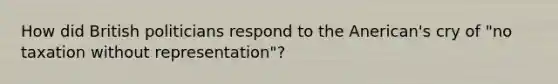 How did British politicians respond to the Anerican's cry of "no taxation without representation"?