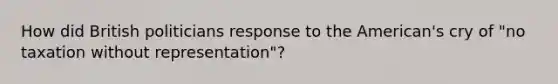 How did British politicians response to the American's cry of "no taxation without representation"?