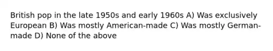 British pop in the late 1950s and early 1960s A) Was exclusively European B) Was mostly American-made C) Was mostly German-made D) None of the above