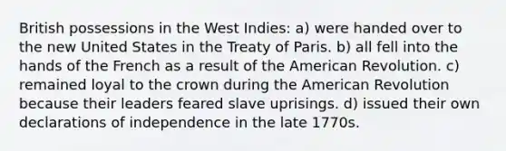 British possessions in the West Indies: a) were handed over to the new United States in the Treaty of Paris. b) all fell into the hands of the French as a result of the American Revolution. c) remained loyal to the crown during the American Revolution because their leaders feared slave uprisings. d) issued their own declarations of independence in the late 1770s.