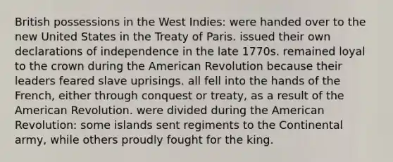 British possessions in the West Indies: were handed over to the new United States in the Treaty of Paris. issued their own declarations of independence in the late 1770s. remained loyal to the crown during the American Revolution because their leaders feared slave uprisings. all fell into the hands of the French, either through conquest or treaty, as a result of the American Revolution. were divided during the American Revolution: some islands sent regiments to the Continental army, while others proudly fought for the king.