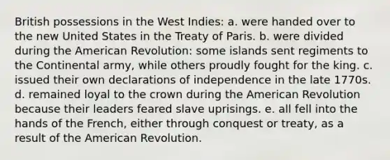 British possessions in the West Indies: a. were handed over to the new United States in the Treaty of Paris. b. were divided during the American Revolution: some islands sent regiments to the Continental army, while others proudly fought for the king. c. issued their own declarations of independence in the late 1770s. d. remained loyal to the crown during the American Revolution because their leaders feared slave uprisings. e. all fell into the hands of the French, either through conquest or treaty, as a result of the American Revolution.