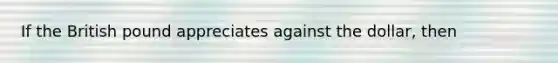 If the British pound appreciates against the dollar, then