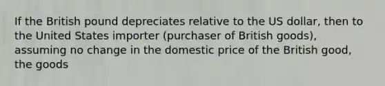 If the British pound depreciates relative to the US dollar, then to the United States importer (purchaser of British goods), assuming no change in the domestic price of the British good, the goods