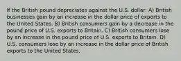 If the British pound depreciates against the U.S. dollar: A) British businesses gain by an increase in the dollar price of exports to the United States. B) British consumers gain by a decrease in the pound price of U.S. exports to Britain. C) British consumers lose by an increase in the pound price of U.S. exports to Britain. D) U.S. consumers lose by an increase in the dollar price of British exports to the United States.