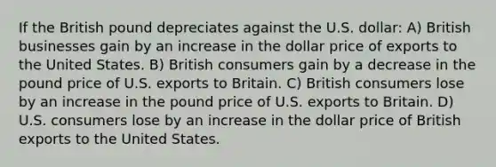 If the British pound depreciates against the U.S. dollar: A) British businesses gain by an increase in the dollar price of exports to the United States. B) British consumers gain by a decrease in the pound price of U.S. exports to Britain. C) British consumers lose by an increase in the pound price of U.S. exports to Britain. D) U.S. consumers lose by an increase in the dollar price of British exports to the United States.