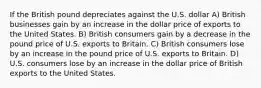 If the British pound depreciates against the U.S. dollar A) British businesses gain by an increase in the dollar price of exports to the United States. B) British consumers gain by a decrease in the pound price of U.S. exports to Britain. C) British consumers lose by an increase in the pound price of U.S. exports to Britain. D) U.S. consumers lose by an increase in the dollar price of British exports to the United States.