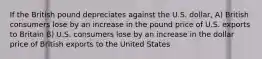 If the British pound depreciates against the U.S. dollar, A) British consumers lose by an increase in the pound price of U.S. exports to Britain B) U.S. consumers lose by an increase in the dollar price of British exports to the United States