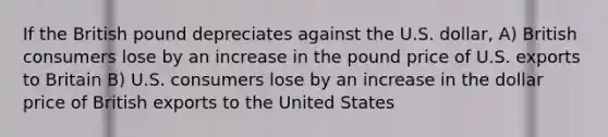 If the British pound depreciates against the U.S. dollar, A) British consumers lose by an increase in the pound price of U.S. exports to Britain B) U.S. consumers lose by an increase in the dollar price of British exports to the United States