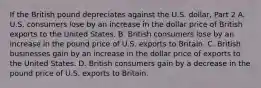 If the British pound depreciates against the U.S.​ dollar, Part 2 A. U.S. consumers lose by an increase in the dollar price of British exports to the United States. B. British consumers lose by an increase in the pound price of U.S. exports to Britain. C. British businesses gain by an increase in the dollar price of exports to the United States. D. British consumers gain by a decrease in the pound price of U.S. exports to Britain.