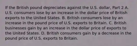 If the British pound depreciates against the U.S.​ dollar, Part 2 A. U.S. consumers lose by an increase in the dollar price of British exports to the United States. B. British consumers lose by an increase in the pound price of U.S. exports to Britain. C. British businesses gain by an increase in the dollar price of exports to the United States. D. British consumers gain by a decrease in the pound price of U.S. exports to Britain.