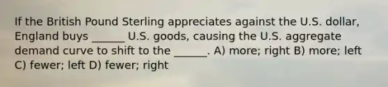 If the British Pound Sterling appreciates against the U.S. dollar, England buys ______ U.S. goods, causing the U.S. aggregate demand curve to shift to the ______. A) more; right B) more; left C) fewer; left D) fewer; right