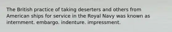 The British practice of taking deserters and others from American ships for service in the Royal Navy was known as internment. embargo. indenture. impressment.