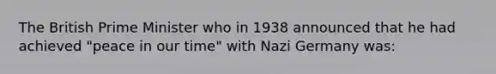 The British Prime Minister who in 1938 announced that he had achieved "peace in our time" with Nazi Germany was: