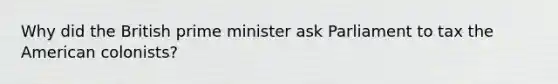 Why did the British prime minister ask Parliament to tax the American colonists?