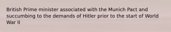 British Prime minister associated with the Munich Pact and succumbing to the demands of Hitler prior to the start of World War II