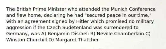 The British Prime Minister who attended the Munich Conference and flew home, declaring he had "secured peace in our time," with an agreement signed by Hitler which promised no military aggression if the Czech Sudetenland was surrendered to Germany, was A) Benjamin Disraeli B) Neville Chamberlain C) Winston Churchill D) Margaret Thatcher