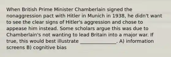 When British Prime Minister Chamberlain signed the nonaggression pact with Hitler in Munich in 1938, he didn't want to see the clear signs of Hitler's aggression and chose to appease him instead. Some scholars argue this was due to Chamberlain's not wanting to lead Britain into a major war. If true, this would best illustrate _______________. A) information screens B) cognitive bias