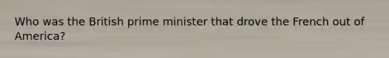 Who was the British prime minister that drove the French out of America?