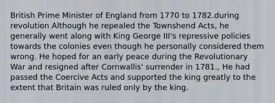 British Prime Minister of England from 1770 to 1782.during revolution Although he repealed the Townshend Acts, he generally went along with King George III's repressive policies towards the colonies even though he personally considered them wrong. He hoped for an early peace during the Revolutionary War and resigned after Cornwallis' surrender in 1781., He had passed the Coercive Acts and supported the king greatly to the extent that Britain was ruled only by the king.