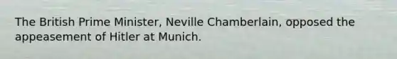 The British Prime Minister, Neville Chamberlain, opposed the appeasement of Hitler at Munich.