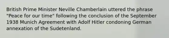 British Prime Minister Neville Chamberlain uttered the phrase "Peace for our time" following the conclusion of the September 1938 Munich Agreement with Adolf Hitler condoning German annexation of the Sudetenland.