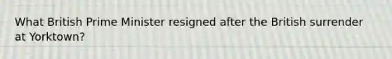 What British Prime Minister resigned after the British surrender at Yorktown?