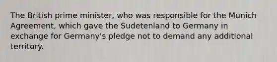 The British prime minister, who was responsible for the Munich Agreement, which gave the Sudetenland to Germany in exchange for Germany's pledge not to demand any additional territory.