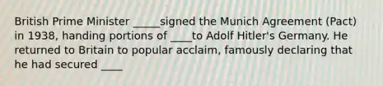 British Prime Minister _____signed the Munich Agreement (Pact) in 1938, handing portions of ____to Adolf Hitler's Germany. He returned to Britain to popular acclaim, famously declaring that he had secured ____