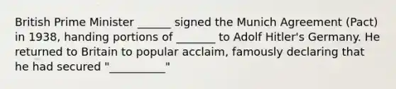 British Prime Minister ______ signed the Munich Agreement (Pact) in 1938, handing portions of _______ to Adolf Hitler's Germany. He returned to Britain to popular acclaim, famously declaring that he had secured "__________"