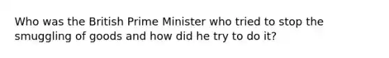 Who was the British Prime Minister who tried to stop the smuggling of goods and how did he try to do it?