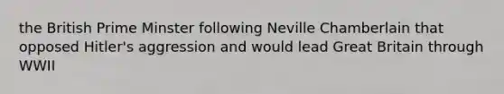 the British Prime Minster following Neville Chamberlain that opposed Hitler's aggression and would lead Great Britain through WWII