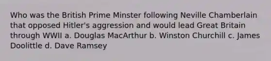 Who was the British Prime Minster following Neville Chamberlain that opposed Hitler's aggression and would lead Great Britain through WWII a. Douglas MacArthur b. Winston Churchill c. James Doolittle d. Dave Ramsey