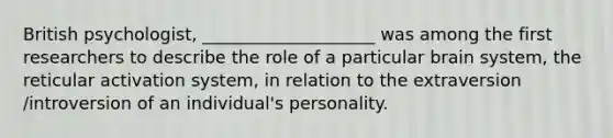 British psychologist, ____________________ was among the first researchers to describe the role of a particular brain system, the reticular activation system, in relation to the extraversion /introversion of an individual's personality.