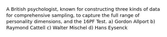 A British psychologist, known for constructing three kinds of data for comprehensive sampling, to capture the full range of personality dimensions, and the 16PF Test. a) Gordon Allport b) Raymond Cattell c) Walter Mischel d) Hans Eysenck