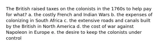 The British raised taxes on the colonists in the 1760s to help pay for what? a. the costly French and Indian Wars b. the expenses of colonizing in South Africa c. the extensive roads and canals built by the British in North America d. the cost of war against Napoleon in Europe e. the desire to keep the colonists under control