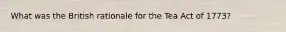 What was the British rationale for the Tea Act of 1773?
