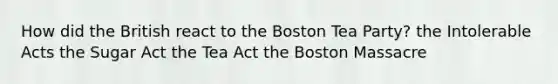 How did the British react to the Boston Tea Party? the Intolerable Acts the Sugar Act the Tea Act the Boston Massacre