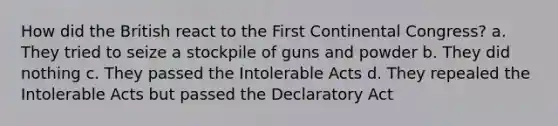 How did the British react to the First Continental Congress? a. They tried to seize a stockpile of guns and powder b. They did nothing c. They passed the Intolerable Acts d. They repealed the Intolerable Acts but passed the Declaratory Act