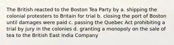 The British reacted to the Boston Tea Party by a. shipping the colonial protesters to Britain for trial b. closing the port of Boston until damages were paid c. passing the Quebec Act prohibiting a trial by jury in the colonies d. granting a monopoly on the sale of tea to the British East India Company