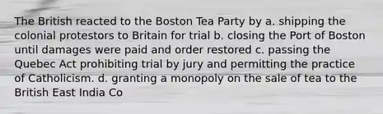 The British reacted to the Boston Tea Party by a. shipping the colonial protestors to Britain for trial b. closing the Port of Boston until damages were paid and order restored c. passing the Quebec Act prohibiting trial by jury and permitting the practice of Catholicism. d. granting a monopoly on the sale of tea to the British East India Co