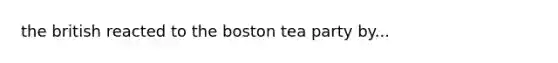 the british reacted to the boston tea party by...