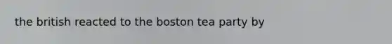 the british reacted to the boston tea party by