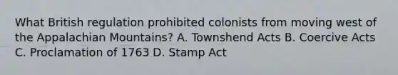 What British regulation prohibited colonists from moving west of the Appalachian Mountains? A. Townshend Acts B. Coercive Acts C. Proclamation of 1763 D. Stamp Act