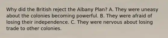 Why did the British reject the Albany Plan? A. They were uneasy about the colonies becoming powerful. B. They were afraid of losing their independence. C. They were nervous about losing trade to other colonies.